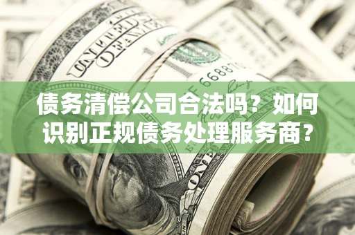 武汉债务清偿公司合法吗？如何识别正规债务处理服务商？