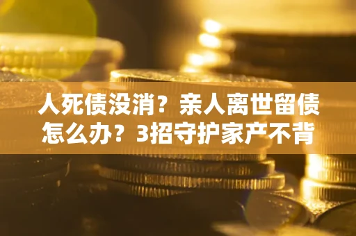 武汉人死债没消？亲人离世留债怎么办？3招守护家产不背锅