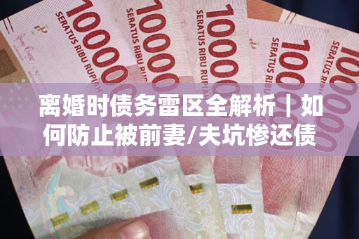 武汉离婚时债务雷区全解析｜如何防止被前妻/夫坑惨还债？