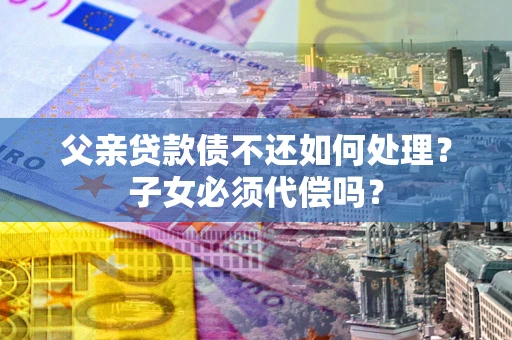 武汉父亲贷款债不还如何处理？子女必须代偿吗？
